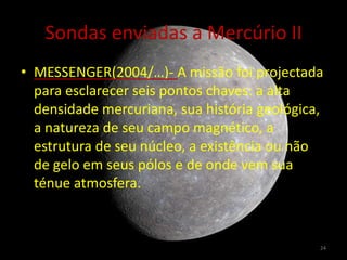 Sondas enviadas a Mercúrio II
• MESSENGER(2004/…)- A missão foi projectada
  para esclarecer seis pontos chaves: a alta
  densidade mercuriana, sua história geológica,
  a natureza de seu campo magnético, a
  estrutura de seu núcleo, a existência ou não
  de gelo em seus pólos e de onde vem sua
  ténue atmosfera.



                                              24
 