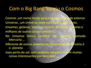 Com o Big Bang Surgiu o Cosmos
Cosmos ,um nome muito pequeno para o grande extenso
Universo , um Universo onde está tudo o que existe,
enxames, galáxias, sistemas solares, planetas , estrelas e
milhares de outros corpos celestes…
No Universo temos também um planeta chamado
   Mercúrio …
Diferente de outros planetas do Sistema solar Mercúrio é
   o planeta
mais perto do sol, sem satélites naturais , e com muitas
   coisas interessantes por descobrir…

                                                         3
 