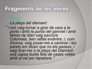 Fragments de les obresAlomaLa plaça del diamant:" I em vaig tornar a girar de cara a la porta i amb la punta del ganivet i amb lletres de diari vaig escriure Colometa, ben ratllat endintre, i, com d'esma, vaig posar-me a caminar i les parets em diuen que no els passos, i vaig ficar-me a la plaça del Diamant: una capsa buida feta de cases velles amb el cel per tapadora. "