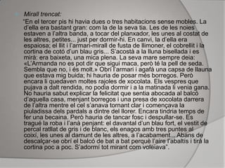 Mirall trencat:      “En el tercer pis hi havia dues o tres habitacions sense mobles. La d’ella era bastant gran: com la de la seva tia. Les de les noies estaven a l’altra banda, a tocar del planxador, les unes al costat de les altres, petites... just per dormir-hi. En canvi, la d’ella era espaiosa; el llit i l’armari-mirall de fusta de llimoner, el cobrellit i la cortina de cotó d’un blau gris... S’acostà a la lluna bisellada i es mirà: era baixeta, una mica plena. La seva mare sempre deia: «L’Armanda no es pot dir que sigui maca, però té la pell de seda. Sembla que no, i és molt.» Obrí l’armari i agafà una capsa de llauna que estava mig buida; hi hauria de posar més borregos. Però encara li quedaven moltes rajoles de xocolata. Els vespres que pujava a dalt rendida, no podia dormir i a la matinada li venia gana. No hauria sabut explicar la felicitat que sentia abocada al balcó d’aquella casa, menjant borregos i una presa de xocolata darrera de l’altra mentre el cel s’anava tornant clar i començava la piuladissa dels pardals a dintre del llorer. Encara tindria temps de fer una becaina. Però hauria de tancar fosc i despullar-se. Es tragué la roba i l’anà penjant: el davantal d’un blau fort, el vestit de percal ratllat de gris i de blanc, els enagos amb tres puntes al coixí, les unes al damunt de les altres, a l’acabament... Abans de descalçar-se obrí el balcó de bat a bat perquè l’aire l’abaltís i tirà la cortina poc a poc. S’adormí tot mirant com voleiava”.