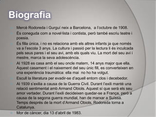 BiografiaMercè Rodoreda i Gurguí neix a Barcelona,  a l’octubre de 1908.És coneguda com a novel·lista i contista, però també escriu teatre i poesia.És filla única, i no es relaciona amb els altres infants ja que només va a l’escola 3 anys. La cultura i passió per la lectura li és inculcada pels seus pares i el seu avi, amb els quals viu. La mort del seu avi i mestre, marca la seva adolescència.Al 1928 es casa amb el seu oncle matern, 14 anys major que ella. Aquest casament i el naixement del seu únic fill, es converteixen en una experiència traumàtica: ella mai  no ho ha volgut.Escull la literatura per evadir-se d’aquell entorn clos i decebedor.Al 1939 s’exilia a causa de la Guerra Civil. Durant l’exili manté una relació sentimental amb Armand Obiols. Aquest sí que serà els seu amor vertader. Durant l’exili decideixen quedar-se a França, però a causa de la segona guerra mundial, han de marxar a Suïssa. Temps després de la mort d’Armand Obiols, Rodoreda torna a Catalunya.Mor de càncer, dia 13 d’abril de 1983.