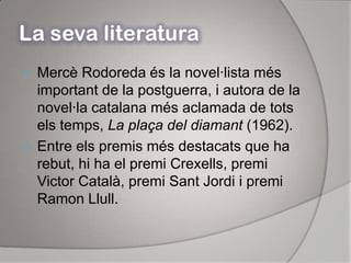 La seva literaturaMercè Rodoreda és la novel·lista més important de la postguerra, i autora de la novel·la catalana més aclamada de tots els temps, La plaça del diamant (1962).Entre els premis més destacats que ha rebut, hi ha el premi Crexells, premi Victor Català, premi Sant Jordi i premi Ramon Llull.