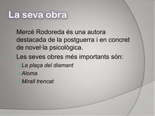 La seva obraMercè Rodoreda és una autora destacada de la postguerra i en concret de novel·la psicològica.Les seves obres més importants són:La plaça del diamantAlomaMirall trencat