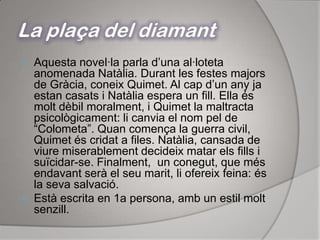 La plaça del diamantAquesta novel·la parla d’una al·loteta anomenada Natàlia. Durant les festes majors de Gràcia, coneix Quimet. Al cap d’un any ja estan casats i Natàlia espera un fill. Ella és molt dèbil moralment, i Quimet la maltracta psicològicament: li canvia el nom pel de “Colometa”. Quan comença la guerra civil, Quimet és cridat a files. Natàlia, cansada de viure miserablement decideix matar els fills i suïcidar-se. Finalment,  un conegut, que més endavant serà el seu marit, li ofereix feina: és la seva salvació.Està escrita en 1a persona, amb un estil molt senzill.