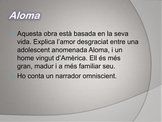 AlomaAquesta obra està basada en la seva vida. Explica l’amor desgraciat entre una adolescent anomenada Aloma, i un home vingut d’Amèrica. Ell és més gran, madur i a més familiar seu.Ho conta un narrador omniscient.