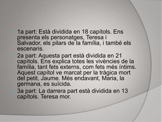 1a part: Està dividida en 18 capítols. Ens presenta els personatges, Teresa i Salvador, els pilars de la família, i també els escenaris.2a part: Aquesta part està dividida en 21 capítols. Ens explica totes les vivències de la família, tant fets externs, com fets més íntims. Aquest capítol ve marcat per la tràgica mort del petit, Jaume. Més endavant, Maria, la germana, es suïcida.3a part: La darrera part està dividida en 13 capítols. Teresa mor.