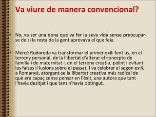 Va viure de manera convencional?  No, va ser una dona que va fer la seva vida sense preocupar-se de si la resta de la gent aprovava el que feia.  Mercè Rodoreda va transformar el primer exili fent ús, en el terreny personal, de la llibertat d'alterar el concepte de família i de maternitat i, en el terreny creatiu, polint i evitant les falses il·lusions sobre el passat. I va celebrar el segon exili, a Romanyà, atorgant-se la llibertat creativa més radical de què era capaç sense pensar en l'èxit, una autora que tant l'havia desitjat i que tant n'havia obtingut. 