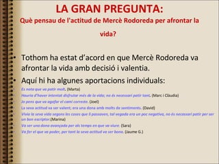 LA GRAN PREGUNTA: Què pensau de l'actitud de Mercè Rodoreda per afrontar la vida?   Tothom ha estat d’acord en que Mercè Rodoreda va afrontar la vida amb decisió i valentia. Aquí hi ha algunes aportacions individuals: Es nota que va patir molt .  (Marta) Hauria d’haver intentat disfrutar més de la vida; no és necessari patir tant .  (Marc i Clàudia) Jo pens que va agafar el camí correcte.  (Joel) La seva actitud va ser valent; era una dona amb molts de sentiments.   (David) Vivia la seva vida segons les coses que li passaven, tal vegada era un poc negativa, no és necessari patir per ser un bon escriptor .(Marina) Va ser una dona avançada per als temps en que va viure .  (Sara) Va fer el que va poder, per tant la seva actitud va ser bona . (Jaume G.) 