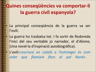 Quines conseqüències va comportar-li la guerra civil espanyola? La principal conseqüència de la guerra va ser l’exili.  La guerra ho trasbalsa tot. I fa sortir de Rodoreda l'inici del seu veritable jo narrador, el d' Aloma , (Una novel·la d'inspiració autobiogràfica). L’exili: «escriure en català a l'estranger és com voler que floreixin flors al pol Nord».   