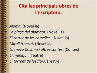 Cita les principals obres de l'escriptora. Aloma . (Novel·la) La plaça del diamant . (Novel·la) El carrer de les camèlies . (Novel·la) Mirall trencat . (Novel·la) La meva Cristina i altres contes . (Contes) El maniquí . (Teatre) El torrent de les flors . (Teatre) 