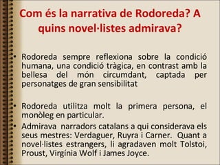 Com és la narrativa de Rodoreda? A quins novel·listes admirava? Rodoreda sempre reflexiona sobre la condició humana, una condició tràgica, en contrast amb la bellesa del món circumdant, captada per personatges de gran sensibilitat Rodoreda utilitza molt la primera persona, el monòleg en particular. Admirava  narradors catalans a qui considerava els seus mestres: Verdaguer, Ruyra i Carner.  Quant a novel·listes estrangers, li agradaven molt Tolstoi, Proust, Virgínia Wolf i James Joyce. 