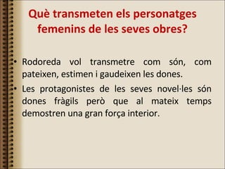 Què transmeten els personatges femenins de les seves obres? Rodoreda vol transmetre com són, com pateixen, estimen i gaudeixen les dones.  Les protagonistes de les seves novel·les són dones fràgils però que al mateix temps demostren una gran força interior. 