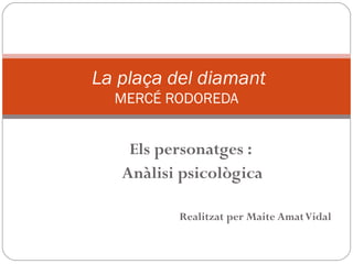 La plaça del diamant
  MERCÉ RODOREDA


    Els personatges :
   Anàlisi psicològica

          Realitzat per Maite Amat Vidal
 