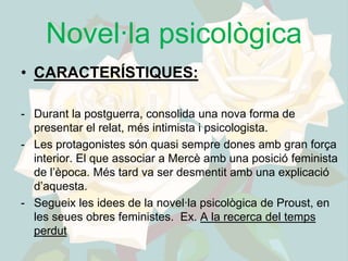 Novel·la psicològica
• CARACTERÍSTIQUES:

- Durant la postguerra, consolida una nova forma de
  presentar el relat, més intimista i psicologista.
- Les protagonistes són quasi sempre dones amb gran força
  interior. El que associar a Mercè amb una posició feminista
  de l’època. Més tard va ser desmentit amb una explicació
  d’aquesta.
- Segueix les idees de la novel·la psicològica de Proust, en
  les seues obres feministes. Ex. A la recerca del temps
  perdut
 