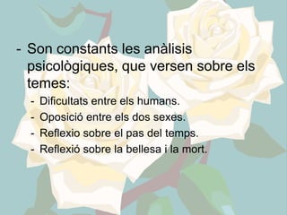 - Son constants les anàlisis
  psicològiques, que versen sobre els
  temes:
  -   Dificultats entre els humans.
  -   Oposició entre els dos sexes.
  -   Reflexio sobre el pas del temps.
  -   Reflexió sobre la bellesa i la mort.
 