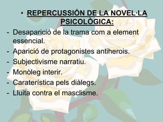 • REPERCUSSIÓN DE LA NOVEL·LA
                    PSICOLÒGICA:
-   Desaparició de la trama com a element
    essencial.
-   Aparició de protagonistes antiherois.
-   Subjectivisme narratiu.
-   Monòleg interir.
-   Caraterística pels diàlegs.
-   Lluita contra el masclisme.
 