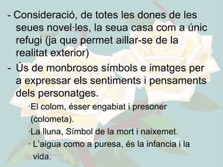 - Consideració, de totes les dones de les
  seues novel·les, la seua casa com a únic
  refugi (ja que permet aillar-se de la
  realitat exterior)
- Ús de monbrosos símbols e imatges per
  a expressar els sentiments i pensaments
  dels personatges.
    ·El colom, ésser engabiat i presoner
     (colometa).
    ·La lluna, Símbol de la mort i naixemet.
    · L’aigua como a puresa, és la infancia i la
      vida.
 