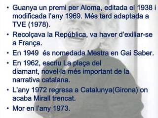 • Guanya un premi per Aloma, editada el 1938 i
  modificada l’any 1969. Més tard adaptada a
  TVE (1978).
• Recolçava la República, va haver d’exiliar-se
  a França.
• En 1949 és nomedada Mestra en Gai Saber.
• En 1962, escriu La plaça del
  diamant, novel·la més important de la
  narrativa catalana.
• L’any 1972 regresa a Catalunya(Girona) on
  acaba Mirall trencat.
• Mor en l’any 1973.
 