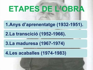 ETAPES DE L’OBRA
1.Anys d’aprenentatge (1932-1951).

2.La transcició (1952-1966).

3.La maduresa (1967-1974)

4.Les acaballes (1974-1983)
 