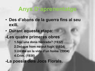Anys D’aprenentatge
• Des d’abans de la guerra fins al seu
  exili.
• Durant aquesta etapa:
-Les quatre primeres obres
    1.Sóc una dona honrada? (1932)
    2.Del que hom no put fugir. (1934)
    3.Un dia en la vida d’un home. (1934)
    4.Crim. (1936)
-La poesia dels Jocs Florals.
 
