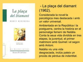 - La plaça del diamant
(1962).
Considerada la novel·la
psicológica mes destacada i amb
un valor universal.
Ambientada en la República i la
postguerra, centra la història en el
personatge femení de Natàlia.
Conta la seua vida dividida en tres
etapes, la juventud, el primer
matrimoni amb Quimet i el segon
amb Antoni.
Natàlia viu una vida
desgraciada, inclús pateix un
procés de pèrdua de indentitat.
 