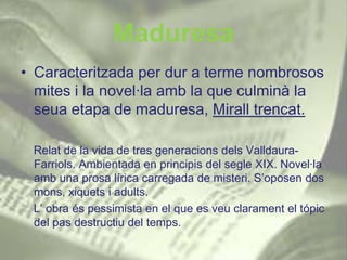 Maduresa
• Caracteritzada per dur a terme nombrosos
  mites i la novel·la amb la que culminà la
  seua etapa de maduresa, Mirall trencat.

 Relat de la vida de tres generacions dels Valldaura-
 Farriols. Ambientada en principis del segle XIX. Novel·la
 amb una prosa lírica carregada de misteri. S’oposen dos
 mons, xiquets i adults.
 L’ obra és pessimista en el que es veu clarament el tópic
 del pas destructiu del temps.
 