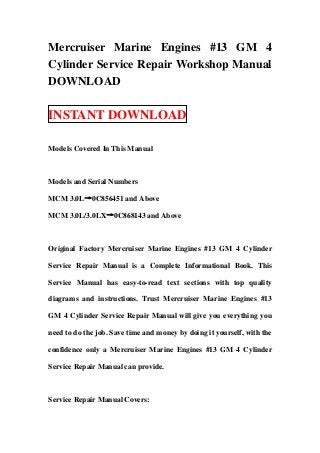 Mercruiser Marine Engines #13 GM 4
Cylinder Service Repair Workshop Manual
DOWNLOAD

INSTANT DOWNLOAD

Models Covered In This Manual



Models and Serial Numbers

MCM 3.0L→0C856451 and Above

MCM 3.0L/3.0LX→0C868143 and Above



Original Factory Mercruiser Marine Engines #13 GM 4 Cylinder

Service Repair Manual is a Complete Informational Book. This

Service Manual has easy-to-read text sections with top quality

diagrams and instructions. Trust Mercruiser Marine Engines #13

GM 4 Cylinder Service Repair Manual will give you everything you

need to do the job. Save time and money by doing it yourself, with the

confidence only a Mercruiser Marine Engines #13 GM 4 Cylinder

Service Repair Manual can provide.



Service Repair Manual Covers:
 
