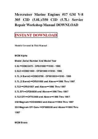 Mercruiser Marine Engines #17 GM V-8
305 CID (5.0L)/350 CID (5.7L) Service
Repair Workshop Manual DOWNLOAD

INSTANT DOWNLOAD

Models Covered In This Manual



MCM Alpha

Model ,Serial Number And Model Year

5.0L→OD832472 - OF601000→1993 - 1995

5.0LX→OD831003 - OF601000→1993 - 1995

5.7L (4 Barrel)→OD830700 - OF601000→1993 - 1995

5.7L (2 Barrel)→OF601000 and Above→1996 Thru 1997

5.7LX→OF601957 and Above→1996 Thru 1997

5.7L EFI→OF286830 and Above→1996 Thru 1997

5.7LX EFI→OF752400 and Above→1996 Thru 1997

350 Magnum→OD830982 and Above→1996 Thru 1997

350 Magnum EFI Gen+→OF800500 and Above→1996 Thru

1997



MCM Bravo
 