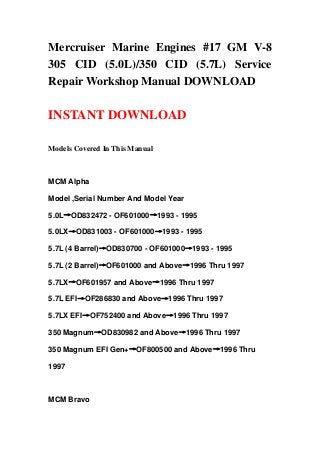 Mercruiser Marine Engines #17 GM V-8
305 CID (5.0L)/350 CID (5.7L) Service
Repair Workshop Manual DOWNLOAD
INSTANT DOWNLOAD
Models Covered In This Manual
MCM Alpha
Model ,Serial Number And Model Year
5.0L→OD832472 - OF601000→1993 - 1995
5.0LX→OD831003 - OF601000→1993 - 1995
5.7L (4 Barrel)→OD830700 - OF601000→1993 - 1995
5.7L (2 Barrel)→OF601000 and Above→1996 Thru 1997
5.7LX→OF601957 and Above→1996 Thru 1997
5.7L EFI→OF286830 and Above→1996 Thru 1997
5.7LX EFI→OF752400 and Above→1996 Thru 1997
350 Magnum→OD830982 and Above→1996 Thru 1997
350 Magnum EFI Gen+→OF800500 and Above→1996 Thru
1997
MCM Bravo
 