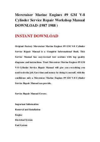 Mercruiser Marine Engines #9 GM V-8
Cylinder Service Repair Workshop Manual
DOWNLOAD (1987 1988 )
INSTANT DOWNLOAD
Original Factory Mercruiser Marine Engines #9 GM V-8 Cylinder
Service Repair Manual is a Complete Informational Book. This
Service Manual has easy-to-read text sections with top quality
diagrams and instructions. Trust Mercruiser Marine Engines #9 GM
V-8 Cylinder Service Repair Manual will give you everything you
need to do the job. Save time and money by doing it yourself, with the
confidence only a Mercruiser Marine Engines #9 GM V-8 Cylinder
Service Repair Manual can provide.
Service Repair Manual Covers:
Important Information
Removal and Installation
Engine
Electrical System
Fuel System
 