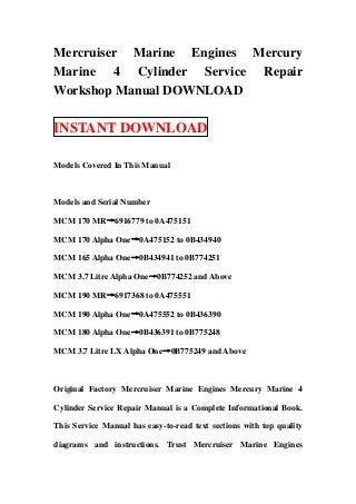 Mercruiser Marine Engines Mercury
Marine 4 Cylinder Service Repair
Workshop Manual DOWNLOAD

INSTANT DOWNLOAD

Models Covered In This Manual



Models and Serial Number

MCM 170 MR→6916779 to 0A475151

MCM 170 Alpha One→0A475152 to 0B434940

MCM 165 Alpha One→0B434941 to 0B774251

MCM 3.7 Litre Alpha One→0B774252 and Above

MCM 190 MR→6917368 to 0A475551

MCM 190 Alpha One→0A475552 to 0B436390

MCM 180 Alpha One→0B436391 to 0B775248

MCM 3.7 Litre LX Alpha One→0B775249 and Above



Original Factory Mercruiser Marine Engines Mercury Marine 4

Cylinder Service Repair Manual is a Complete Informational Book.

This Service Manual has easy-to-read text sections with top quality

diagrams and instructions. Trust Mercruiser Marine Engines
 