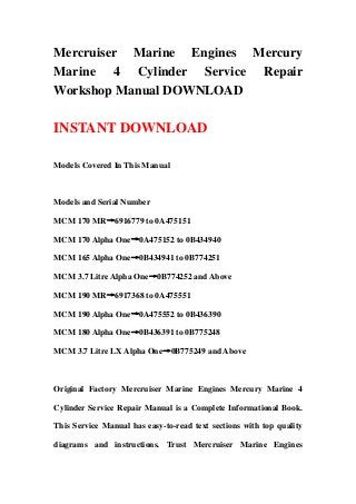 Mercruiser Marine Engines Mercury
Marine 4 Cylinder Service Repair
Workshop Manual DOWNLOAD
INSTANT DOWNLOAD
Models Covered In This Manual
Models and Serial Number
MCM 170 MR→6916779 to 0A475151
MCM 170 Alpha One→0A475152 to 0B434940
MCM 165 Alpha One→0B434941 to 0B774251
MCM 3.7 Litre Alpha One→0B774252 and Above
MCM 190 MR→6917368 to 0A475551
MCM 190 Alpha One→0A475552 to 0B436390
MCM 180 Alpha One→0B436391 to 0B775248
MCM 3.7 Litre LX Alpha One→0B775249 and Above
Original Factory Mercruiser Marine Engines Mercury Marine 4
Cylinder Service Repair Manual is a Complete Informational Book.
This Service Manual has easy-to-read text sections with top quality
diagrams and instructions. Trust Mercruiser Marine Engines
 