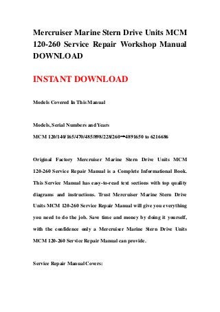 Mercruiser Marine Stern Drive Units MCM
120-260 Service Repair Workshop Manual
DOWNLOAD
INSTANT DOWNLOAD
Models Covered In This Manual
Models, Serial Numbers and Years
MCM 120/140/165/470/485/898/228/260→4891650 to 6216686
Original Factory Mercruiser Marine Stern Drive Units MCM
120-260 Service Repair Manual is a Complete Informational Book.
This Service Manual has easy-to-read text sections with top quality
diagrams and instructions. Trust Mercruiser Marine Stern Drive
Units MCM 120-260 Service Repair Manual will give you everything
you need to do the job. Save time and money by doing it yourself,
with the confidence only a Mercruiser Marine Stern Drive Units
MCM 120-260 Service Repair Manual can provide.
Service Repair Manual Covers:
 