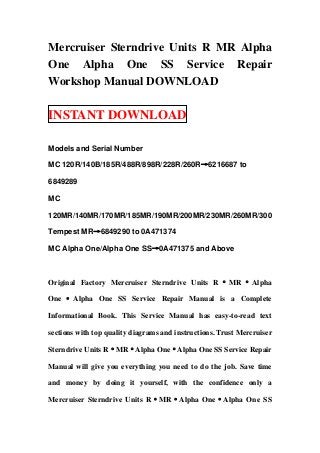 Mercruiser Sterndrive Units R MR Alpha
One Alpha One SS Service Repair
Workshop Manual DOWNLOAD

INSTANT DOWNLOAD

Models and Serial Number

MC 120R/140B/185R/488R/898R/228R/260R→6216687 to

6849289

MC

120MR/140MR/170MR/185MR/190MR/200MR/230MR/260MR/300

Tempest MR→6849290 to 0A471374

MC Alpha One/Alpha One SS→0A471375 and Above



Original Factory Mercruiser Sterndrive Units R · MR · Alpha

One · Alpha One SS Service Repair Manual is a Complete

Informational Book. This Service Manual has easy-to-read text

sections with top quality diagrams and instructions. Trust Mercruiser

Sterndrive Units R·MR·Alpha One·Alpha One SS Service Repair

Manual will give you everything you need to do the job. Save time

and money by doing it yourself, with the confidence only a

Mercruiser Sterndrive Units R·MR·Alpha One·Alpha One SS
 