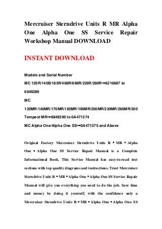 Mercruiser Sterndrive Units R MR Alpha
One Alpha One SS Service Repair
Workshop Manual DOWNLOAD
INSTANT DOWNLOAD
Models and Serial Number
MC 120R/140B/185R/488R/898R/228R/260R→6216687 to
6849289
MC
120MR/140MR/170MR/185MR/190MR/200MR/230MR/260MR/300
Tempest MR→6849290 to 0A471374
MC Alpha One/Alpha One SS→0A471375 and Above
Original Factory Mercruiser Sterndrive Units R · MR · Alpha
One · Alpha One SS Service Repair Manual is a Complete
Informational Book. This Service Manual has easy-to-read text
sections with top quality diagrams and instructions. Trust Mercruiser
Sterndrive Units R·MR·Alpha One·Alpha One SS Service Repair
Manual will give you everything you need to do the job. Save time
and money by doing it yourself, with the confidence only a
Mercruiser Sterndrive Units R·MR·Alpha One·Alpha One SS
 