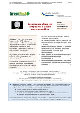 http://www.greenfacts.org/              Copyright © DG Santé et des Consommateurs de la Commission européenne.        page 1/7
http://ec.europa.eu/health/scientific_committees/policy/opinions_plain_language/index_fr.htm




                                                                                                  Source :
                                      Le mercure dans les                                         CSRSE (2010)

                                       ampoules à basse                                           Résumé & Détails:
                                                                                                  GreenFacts (2011)
                                         consommation


                                                              1. Pourquoi le mercure est-il toléré dans les
Contexte - Alors que les lampes                                  ampoules fluocompactes?.......................2
fluocompactes (LFC) à basse                                   2. De quelle manière le mercure libéré par une
consommation sont moins énergivores                              lampe fluocompacte cassée pourrait-il nuire
et permettent de réduire les émissions                           à la santé ?...........................................2
des centrales électriques, elles                              3. Les émissions de mercure liées à l’utilisation
contiennent cependant du mercure –                               et l’élimination des ampoules électriques
une substance dangereuse.                                        présentent-elles un risque pour
                                                                 l’environnement?...................................3
Le mercure contenu dans ces lampes                            4. Quels seraient les avantages de renforcer la
présente-t-il un risque pour les                                 collecte sélective des lampes
consommateurs?                                                   fluocompactes ?....................................4
                                                              5. Les avantages environnementaux des lampes
Globalement, en termes d’émissions de
                                                                 fluocompactes compensent-ils leurs risques
mercure, les lampes fluocompactes
                                                                 potentiels ?...........................................4
sont-elles plus écologiques que d’autres
ampoules?


                    Les réponses à ces questions sont un résumé fidèle de l’avis scientifique
        formulé en 2010 par le Comité scientifique des risques sanitaires et environnementaux (CSRSE) :
                          "Opinion on Mercury in Certain Energy-saving Light Bulbs"

                                     La publication complète est disponible sur :
                   http://copublications.greenfacts.org/fr/mercure-lampes-basse-consommation/
               et sur : http://ec.europa.eu/health/opinions/fr/mercure-lampes-basse-consommation/



      Ce document PDF contient le Niveau 1 d'une Co-publication de GreenFacts. Les Co-publications de GreenFacts
      sont disponibles en plusieurs langues sous forme de questions-réponses et présentées selon la structure
      originale et conviviale de GreenFacts à trois niveaux de détail croissant :

           •    Chaque question trouve une réponse courte au Niveau 1.
           •    Ces réponses sont développées en plus amples détails au Niveau 2.
           •    Le Niveau 3 n’est autre que le document source, l'avis scientifique reconnu internationalement
                et fidèlement résumé dans le Niveau 2 et plus encore dans le Niveau 1.


Toutes les Co-publications de GreenFacts en français sont disponibles sur : http://copublications.greenfacts.org/fr/
    et sur : http://ec.europa.eu/health/scientific_committees/policy/opinions_plain_language/index_fr.htm
 