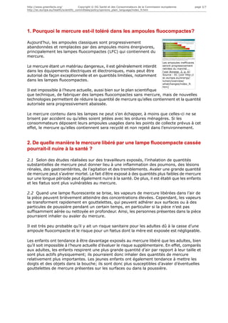 http://www.greenfacts.org/              Copyright © DG Santé et des Consommateurs de la Commission européenne.                 page 2/7
http://ec.europa.eu/health/scientific_committees/policy/opinions_plain_language/index_fr.htm




1. Pourquoi le mercure est-il toléré dans les ampoules fluocompactes?

Aujourd’hui, les ampoules classiques sont progressivement
abandonnées et remplacées par des ampoules moins énergivores,
principalement les lampes fluocompactes (LFC) qui contiennent du
mercure.
                                                                                                   Les ampoules inefficaces
Le mercure étant un matériau dangereux, il est généralement interdit                               seront progressivement
                                                                                                   retirées du marché...
dans les équipements électriques et électroniques, mais peut être                                  [voir Annexe 2, p. 6]
autorisé de façon exceptionnelle et en quantités limitées, notamment                               Source : EC [voir http://
                                                                                                   ec.europa.eu/energy/
dans les lampes fluocompactes.                                                                     lumen/overview/
                                                                                                   whatchanges/index_fr.
                                                                                                   htm]
Il est impossible à l’heure actuelle, aussi bien sur le plan scientifique
que technique, de fabriquer des lampes fluocompactes sans mercure, mais de nouvelles
technologies permettent de réduire la quantité de mercure qu’elles contiennent et la quantité
autorisée sera progressivement abaissée.

Le mercure contenu dans les lampes ne peut s’en échapper, à moins que celles-ci ne se
brisent par accident ou qu’elles soient jetées avec les ordures ménagères. Si les
consommateurs déposent leurs ampoules usagées dans les points de collecte prévus à cet
effet, le mercure qu’elles contiennent sera recyclé et non rejeté dans l’environnement.


2. De quelle manière le mercure libéré par une lampe fluocompacte cassée
pourrait-il nuire à la santé ?

2.1 Selon des études réalisées sur des travailleurs exposés, l’inhalation de quantités
substantielles de mercure peut donner lieu à une inflammation des poumons, des lésions
rénales, des gastroentérites, de l’agitation et des tremblements. Avaler une grande quantité
de mercure peut s’avérer mortel. Le fait d’être exposé à des quantités plus faibles de mercure
sur une longue période peut également nuire à la santé. De plus, il est établi que les enfants
et les fœtus sont plus vulnérables au mercure.

2.2 Quand une lampe fluorescente se brise, les vapeurs de mercure libérées dans l’air de
la pièce peuvent brièvement atteindre des concentrations élevées. Cependant, les vapeurs
se transforment rapidement en gouttelettes, qui peuvent adhérer aux surfaces ou à des
particules de poussière pendant un certain temps, en particulier si la pièce n’est pas
suffisamment aérée ou nettoyée en profondeur. Ainsi, les personnes présentes dans la pièce
pourraient inhaler ou avaler du mercure.

Il est très peu probable qu’il y ait un risque sanitaire pour les adultes dû à la casse d’une
ampoule fluocompacte et le risque pour un fœtus dont la mère est exposée est négligeable.

Les enfants ont tendance à être davantage exposés au mercure libéré que les adultes, bien
qu’il soit impossible à l’heure actuelle d’évaluer le risque supplémentaire. En effet, comparés
aux adultes, les enfants respirent une plus grande quantité d’air par rapport à leur taille et
sont plus actifs physiquement; ils pourraient donc inhaler des quantités de mercure
relativement plus importantes. Les jeunes enfants ont également tendance à mettre les
doigts et des objets dans la bouche; ils sont donc plus susceptibles d’avaler d’éventuelles
gouttelettes de mercure présentes sur les surfaces ou dans la poussière.
 