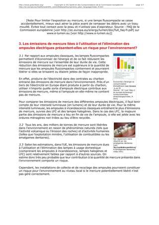 http://www.greenfacts.org/              Copyright © DG Santé et des Consommateurs de la Commission européenne.                         page 3/7
http://ec.europa.eu/health/scientific_committees/policy/opinions_plain_language/index_fr.htm




     [Note:Pour limiter l’exposition au mercure, si une lampe fluocompacte se casse
 accidentellement, mieux vaut aérer la pièce avant de ramasser les débris avec un tissu
mouillé. Évitez tout contact avec la peau et n’utilisez pas d’aspirateur. Source : FAQ de la
Commission européenne [voir http://ec.europa.eu/energy/lumen/doc/full_faq-fr.pdf] sur
                     www.e-lumen.eu [voir http://www.e-lumen.eu]]


3. Les émissions de mercure liées à l’utilisation et l’élimination des
ampoules électriques présentent-elles un risque pour l’environnement?

3.1 Par rapport aux ampoules classiques, les lampes fluocompactes
permettent d’économiser de l’énergie et de ce fait réduisent les
émissions de mercure sur l’ensemble de leur durée de vie. Cette
réduction des émissions de mercure est supérieure à la quantité de
mercure que les ampoules fluocompactes contiennent et pourraient
libérer si elles se brisaient ou étaient jetées de façon inappropriée.

En effet, produire de l’électricité dans des centrales au charbon
entraine des émissions de mercure dans l’environnement. Près d’un                                  Economies d'énergie vs
                                                                                                   consommation
tiers de l’électricité en Europe étant produite à partir du charbon,                               énergétique [voir Annexe
utiliser n’importe quelle sorte d’ampoule électrique contribue aux                                  1, p. 5]
                                                                                                   Source : EC [voir http://
émissions de mercure, même si l’ampoule en elle-même ne contient                                   ec.europa.eu/energy/
pas de mercure.                                                                                    lumen/overview/
                                                                                                   whatchanges/index_fr.
                                                                                                   htm]
Pour comparer les émissions de mercure des différentes ampoules électriques, il faut tenir
compte de leur intensité lumineuse (en lumens) et de leur durée de vie. Pour la même
intensité lumineuse, les ampoules à incandescence classiques entraînent le plus d’émissions
de mercure, suivies des LFC et des lampes halogènes. Dans le cas des LFC, la majeure
partie des émissions de mercure a lieu en fin de vie de l’ampoule, si elle est jetée avec les
ordures ménagères non triées au lieu d’être recyclée.

3.2 Tous les ans, des milliers de tonnes de mercure sont libérées
dans l’environnement en raison de phénomènes naturels (tels que
l’activité volcanique ou l’érosion des roches) et d’activités humaines
(telles que l’exploitation minière, l’utilisation de combustibles ou les
amalgames dentaires).                                                                              Voir également notre
                                                                                                   résumé sur les
                                                                                                   amalgames dentaires
3.3 Selon les estimations, dans l’UE, les émissions de mercure dues                                [voir
à l’utilisation et l’élimination des lampes à usage domestique                                     http://copublications.greenfacts.org/
                                                                                                   fr/amalgames-dentaires/
(comprenant les ampoules à incandescence, lampes halogènes et                                      index.htm]
LFC) sont relativement faibles par rapport à d’autres sources. On
estime donc très peu probable que leur contribution à la quantité de mercure présente dans
l’environnement comporte un risque.

Cependant, les installations de collecte et de recyclage des ampoules pourraient constituer
un risque pour l’environnement au niveau local si le mercure potentiellement libéré n’est
pas géré correctement.
 