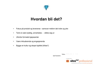 Hvordan bli det?

•   Fokus på produkt og leveranse - samsvar mellom det indre og ytre

•   Tørre å være tydelig, annerledes - stikke seg ut

•   Ufordre formatet kjøpesenter

•   Være inkluderende og engasjerende

•   Bygge en kultur og skape lojalitet (tribes*)



                                                                     * Økonom/forfatter/foredragsholder
                                                   Kjell Nordström
 