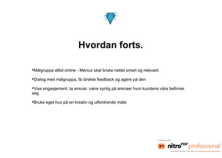 Hvordan forts.

•Målgruppa alltid online - Mercur skal bruke nettet smart og relevant
•Dialog med målgruppa, få direkte feedback og agere på den
•Vise engasjement, ta ansvar, være synlig på arenaer hvor kundene våre befinner
seg

•Bruke eget hus på en kreativ og utfordrende måte
 