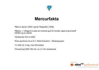 Mercurfakta
•Mercur åpnet i 2000 i gamle Telegrafen (1858)
•Merkur – i tillegg til å være en romersk gud for handel, også et grunnstoff
(HG80) og en planet

•Amfisenter frem til 2007
•Eies og drives nå av E.C. Dahls Eiendom – Reitangruppen
•11.000 m2, 5 etg. med 29 butikker
•Omsetning 2009 190 mill, ca.1,4 mill. besøkende
 