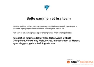 Sette sammen et bra team

Har ikke satt bort jobben med kommunikasjonen til et reklamebyrå, men knytter til
oss flinke og engasjerte folk som forstår utfordringene Mercur har.

Folk som er tett på målgruppa og er toneangivende innen sine fagområder.

Fotograf og fanzineredaktør Hilde Holta-Lysell, UREDD
Designbyrå, Vibeke Hay Wold, InCreo, markedsrådet på Mercur,
egne bloggere, gatemote-fotografer osv.
 