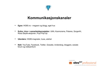 Kommunikasjonskanaler
•   Egne: HG80.no - magasin og blogg, eget hus


•   Kultur, kino + samarbeidsprosjekter: UKA, Kosmorama, Pstereo, Sorgenfri,
    Rosa Sløyfe-aksjonen, Pryd Pop-Up


•   Utendørs: HG80-magneter, buss, adshel


•   Nett: YouTube, Facebook, Twitter, Gowalla, Underskog, bloggere, sosiale
    forum og nettsamfunn
 