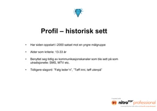 Profil – historisk sett
•   Har siden oppstart i 2000 satset mot en yngre målgruppe

•   Alder som kriterie: 13-33 år

•   Benyttet seg tidlig av kommunikasjonskanaler som ble sett på som
    utradisjonelle: SMS, MTV etc.

•   Tidligere slagord: ”Følg leder`n”, ”Tøff inni, tøff utenpå”
 