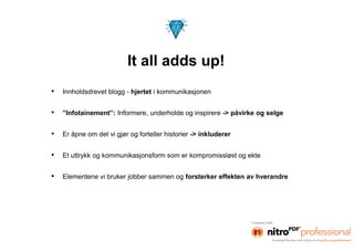 It all adds up!
•   Innholdsdrevet blogg - hjertet i kommunikasjonen


•   ”Infotainement”: Informere, underholde og inspirere -> påvirke og selge


•   Er åpne om det vi gjør og forteller historier -> inkluderer


•   Et uttrykk og kommunikasjonsform som er kompromissløst og ekte


•   Elementene vi bruker jobber sammen og forsterker effekten av hverandre
 