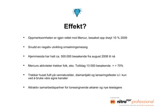 •   Oppmerksomheten er igjen rettet mot Mercur, besøket opp drøyt 10 % 2009


•   Snudd en negativ utvikling omsetningsmessig


•   Hjemmesida har hatt ca. 500.000 besøkende fra august 2008 til nå


•   Mercurs aktiviteter trekker folk, eks. Toilldag 13 000 besøkende = + 70%


•   Trekker huset fullt på vennekvelder, diamantjakt og lanseringsfester o.l. kun
    ved å bruke våre egne kanaler


•   Attraktiv samarbeidspartner for toneangivende aktører og nye leietagere
 