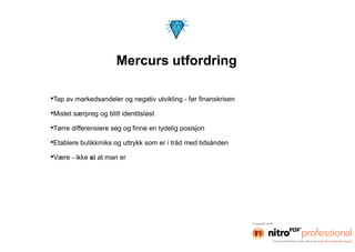 Mercurs utfordring

•Tap av markedsandeler og negativ utvikling - før finanskrisen
•Mistet særpreg og blitt identitsløst
•Tørre differensiere seg og finne en tydelig posisjon
•Etablere butikkmiks og uttrykk som er i tråd med tidsånden
•Være - ikke si at man er
 