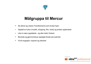 Målgruppa til Mercur
•   De aktive og urbane Trondheimerne som bruker byen

•   Opptatt av kultur (musikk, shopping, film, reise) og ønsker opplevelser

•   Liker å være oppdaterte - og aller helst i forkant

•   Bevisste og gjennomskuer opplagte forsøk på å påvirke

•   Vil bli engasjert, inspirert og utfordret
 