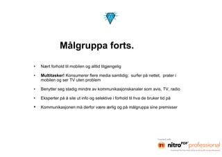 Målgruppa forts.

•   Nært forhold til mobilen og alltid tilgjengelig

•   Multitasker! Konsumerer flere media samtidig; surfer på nettet, prater i
    mobilen og ser TV uten problem

•   Benytter seg stadig mindre av kommunikasjonskanaler som avis, TV, radio

•   Eksperter på å sile ut info og selektive i forhold til hva de bruker tid på

•   Kommunikasjonen må derfor være ærlig og på målgruppa sine premisser
 