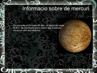 i
Informacio sobre de mercuri
Fa una volta al Sol cada 88 dies. Ja abans del segle
IV A.C. els astrònoms grecs creien que el planeta
no era un sinó dos objectes.
 